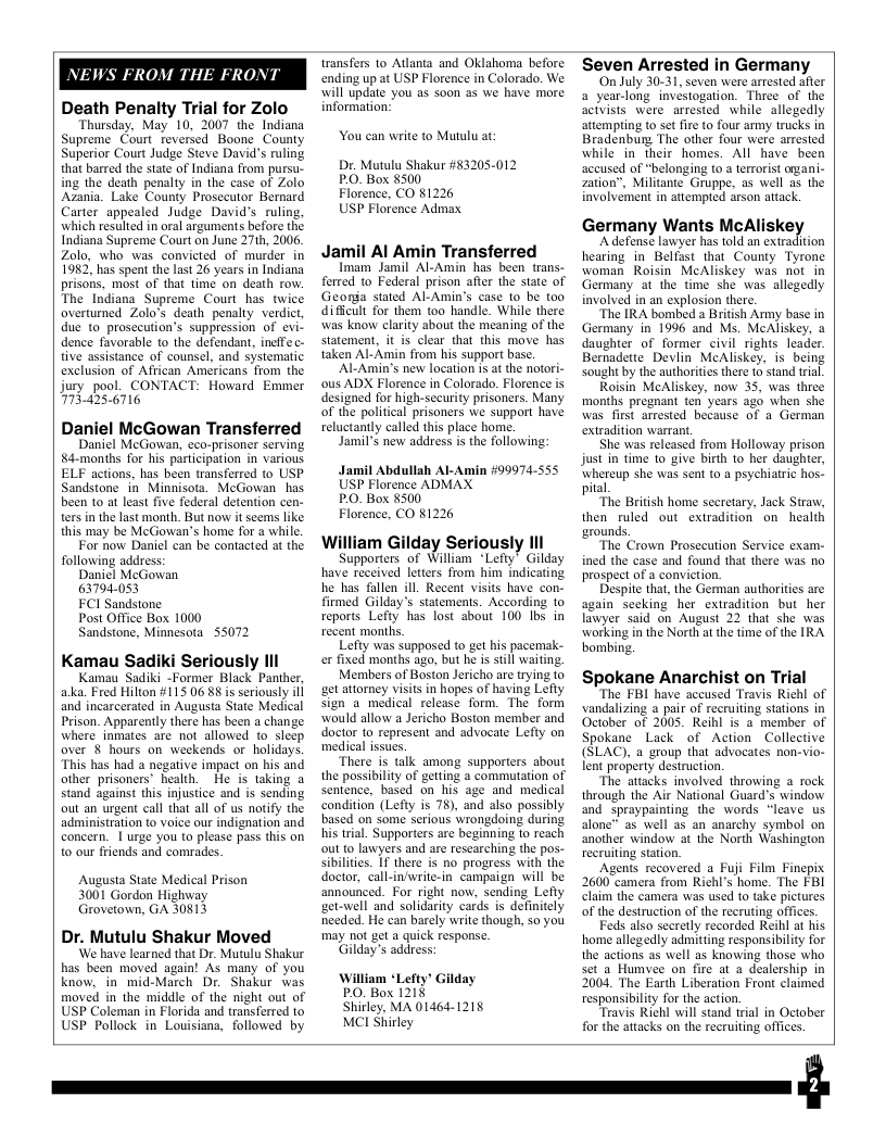 NEWS FR  M THE FRONT  Death Penalty Trial for Zolo  Thursday, May 10, 2007 the Indiana Supreme Court reversed Boone County Superior Court Judge Steve David’s ruling that barred the state of Indiana from pursu- ing the death penalty in the case of Zolo Azania. Lake County Prosecutor Bernard Carter appealed Judge David’s ruling, which resulted in oral arguments before the. Indiana Supreme Court on June 27th, 2006, Zolo, who was convicted of murder in 1982 has spent the last 26 years in Indiana prisons, most of that time on death row. The Indiana Supreme Court has twice overtumed Zolo’s death penalty verdict, due to_prosceution’s suppression of evi- dence favorable to the defendant, ineffec- tive assistance of counsel, and systematic exclusion of African Americans from the Jury pool. CONTACT: Howard Emmer 7734256716  Daniel McGowan Transferred  Daniel McGowan, eco-prisoner serving 84-months for his participation in various ELF actions, has been transferred to USP Sandstone i Minnisota. McGowan has been to at least five federal detention cen- ters in the last month. But now it seems like. this may be McGowan’s home for a while.  For now Daniel can be contacted at the. following address:  Danicl McGowan  63794.053  FCI Sandstone  Post Office Box 1000  Sandstone, Minnesota 55072  Kamau Sadiki Seriously Il  Kamau Sadiki -Former Black Panther, aka. Fred Hilton #115 06 88 is seriously il and incarcerated in Augusta State Medical Prison. Apparenly there has been a change where inmates are not allowed t sleep aver § hours on weekends or holidays. “This has had a negative impact on his and other prisoners health.  He is taking a stand against this injustice and is sending out an urgent call that all of us notify the administration (o voice our indignation and concern. | urge you to please pass this on o our friends and comrades.  Augusta State Medical Prison 3001 Gordon Highway Grovetown, GA 30813  Dr. Mutulu Shakur Moved  ‘We have learned that Dr. Mutulu Shakur has been moved again! As many of you know, in mid-March Dr. Shakur was moved in the middle of the night out of USP Coleman in Florida and transferred to USP Pollock in Louisiana, followed by  transfers to Atlanta and Oklahoma before ending up at USP Florence in Colorado. We will update you as soon as we have more information:  You can write to Mutulu at:  Dr. Mutulu Shakur #83205-012 P.O. Box 8500  Florence, CO 81226  USP Florence Admax  Jamil Al Amin Transferred  Imam Jamil Al-Amin has been trans- foreed to Federal prison after the state of Georga stated Al-Amin’s case 1o be too difficult for them too handle. While there was know clarity about the meaning of the statement, it is clear that this move has taken Al-Amin from his support base.  ‘Al-Amin’s new location is at the notori- ous ADX Florence in Colorado. Florence is designed for high-security prisoners. Many of the political prisoners we support have reluctantly called this place home,  Jamil’s new address is the following:  Jamil Abdullah Al-Amin #99974-555 USP Florence ADMAX  P.O. Box 8500  Florence, CO 81226  William Gilday Seriously lll  Supporters of William *Lefty’ Gilday have received letters from him indicating he has fallen ill. Recent visits have con- firmed Gilday’s statements. According to reports Lefty has lost about 100 Ibs in recent months.  Lefty was Supposed to gt his pacemak- ex fixed months ago, but he s stll waiting.  Members of Boston Jericho are trying to et attorney visits in hopes of having Lefly sign a medical release form. The form would allow a Jericho Boston member and doctor to represent and advocate Lefty on medical issues.  “There is talk among supporters about the possibiliy of getting a commutation of sentence, based on_his age and medical condition (Lefy is 78), and also possibly based on some serious wrongdoing during. his trial. Supporters are beginning to reach out to lawyers and are researching the pos- sibilities. 1f there is no progress with the doctor, call-in‘write-in_ campaign will be announced. For right now, sending Lefly get-well and solidarity cards is definitely needed. He can barely write though, so you may not get a quick response.  Gilday’s address:  William “Lefty’ Gilday PO. Box 1218  Shirley, MA 01464-1218 MCI Shirley  Seven Arrested in Germany Scivists were arresed while allegedly atemping to set i to four army trucks in while in’ heir homes. All have been  Germany Wants McAliske)  ‘Adefense lawyer has told an extradition hearing in Belfast that County Tyrone woman Roisin MeAliskey was not in Germany at the time she was allegedly involved in an explosion there.  “The IRA bombed a British Army base in Germany in 1996 and Ms. MeAliskey, a daughter of former civil rights leader. Bermadette Devlin McAliskey, is being sought by the authorities there 10 stand trial.  Roisin MeAliskey, now 35, was three months pregnant ten years ago when she was first arrested because of a German extradition warrant.  She was released from Holloway prison just in time 10 give bith to her daugher, whereup she was sent to a psychiatric hos. pital  “The British home secretary, Jack Straw, then ruled out extradition on health grounds,  The Crown Prosecution Service exam- ined the case and found that there was no prospect of  conviction.  Despite that, the German authorities are again secking her extradition but her lawyer said on August 22 that she was working in the North at the time of the IRA bombing.  Spokane Anarchist on Trial  “The FBI have accused Travis Richl of vandalizing a pair of recruiting stations in October of 2005. Reihl is a member of Spokane Lack of Action Collective (SLAC), a group that advocates non-vio- lent property destruction.  ‘The attacks involved throwing a rock through the Air National Guard’s window and spraypainting the words “leave us alone™ as well as an anarchy symbol on another window at the North Washington recruiting station.  Agents recovered a Fuji Film Finepix 2600 camera from Richl’s home. The FBI Claim the camera was used to take pictures of the destruction of the recruting offices.  Feds also secretly recorded Reihl at his home allegedly admitting responsibiliy for the actions as well as knowing those who set a Humvee on fire at a dealership in 2004, The Earth Liberation Front claimed responsibiliy for the action.  Travis Richl will stand trial in October for the attacks on the recruiting offices  